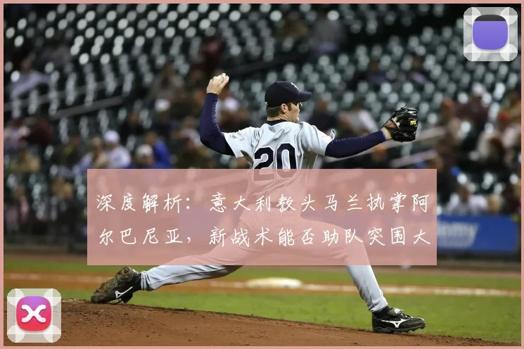 深度解析：意大利教头马兰执掌阿尔巴尼亚，新战术能否助队突围大赛？
