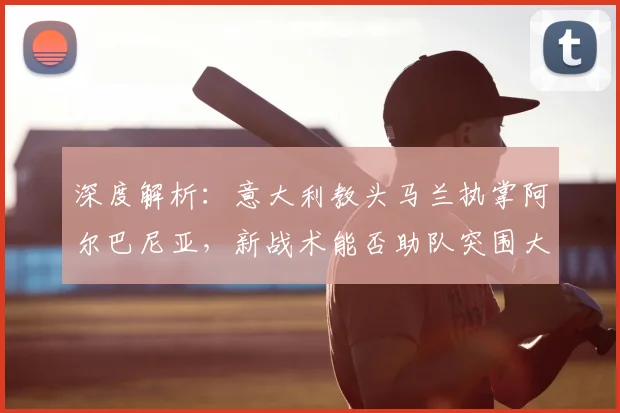 深度解析:意大利教头马兰执掌阿尔巴尼亚,新战术能否助队突围大赛?