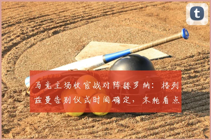 马竞主场收官战对阵赫罗纳：格列兹曼告别仪式时间确定，末轮看点与阵容解析