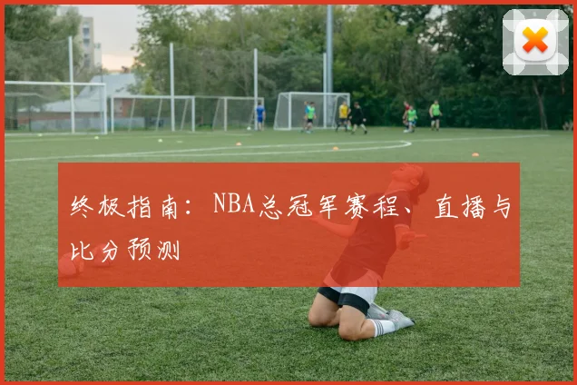 终极指南：NBA总冠军赛程、直播与比分预测