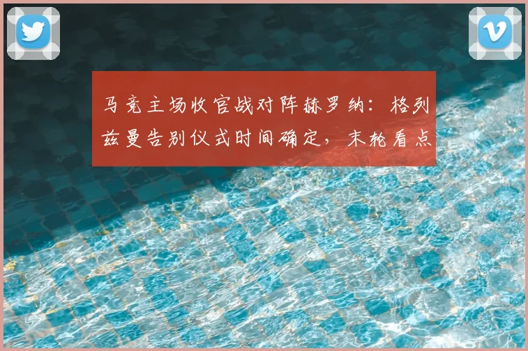 马竞主场收官战对阵赫罗纳：格列兹曼告别仪式时间确定，末轮看点与阵容解析
