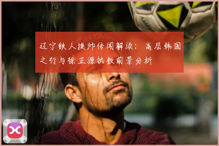 辽宁铁人换帅传闻解读:高层韩国之行与徐正源执教前景分析