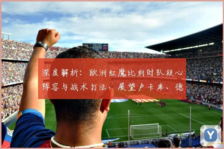深度解析:欧洲红魔比利时队核心阵容与战术打法,展望卢卡库、德布劳内的关键作用